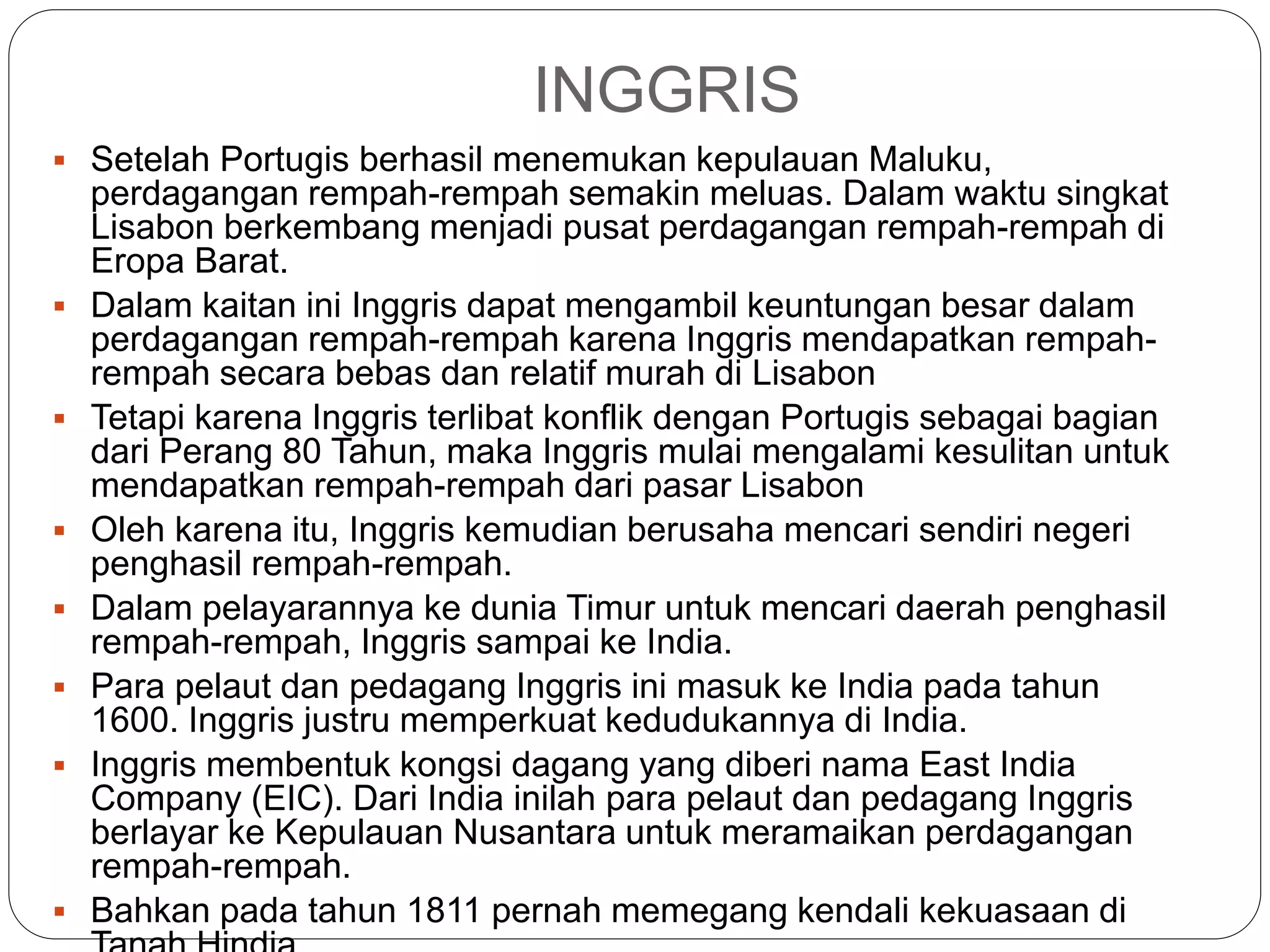 INGGRIS
 Setelah Portugis berhasil menemukan kepulauan Maluku,
perdagangan rempah-rempah semakin meluas. Dalam waktu singkat
Lisabon berkembang menjadi pusat perdagangan rempah-rempah di
Eropa Barat.
 Dalam kaitan ini Inggris dapat mengambil keuntungan besar dalam
perdagangan rempah-rempah karena Inggris mendapatkan rempah-
rempah secara bebas dan relatif murah di Lisabon
 Tetapi karena Inggris terlibat konflik dengan Portugis sebagai bagian
dari Perang 80 Tahun, maka Inggris mulai mengalami kesulitan untuk
mendapatkan rempah-rempah dari pasar Lisabon
 Oleh karena itu, Inggris kemudian berusaha mencari sendiri negeri
penghasil rempah-rempah.
 Dalam pelayarannya ke dunia Timur untuk mencari daerah penghasil
rempah-rempah, Inggris sampai ke India.
 Para pelaut dan pedagang Inggris ini masuk ke India pada tahun
1600. Inggris justru memperkuat kedudukannya di India.
 Inggris membentuk kongsi dagang yang diberi nama East India
Company (EIC). Dari India inilah para pelaut dan pedagang Inggris
berlayar ke Kepulauan Nusantara untuk meramaikan perdagangan
rempah-rempah.
 Bahkan pada tahun 1811 pernah memegang kendali kekuasaan di
 