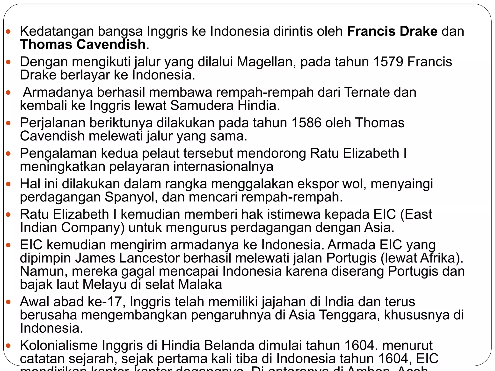  Kedatangan bangsa Inggris ke Indonesia dirintis oleh Francis Drake dan
Thomas Cavendish.
 Dengan mengikuti jalur yang dilalui Magellan, pada tahun 1579 Francis
Drake berlayar ke Indonesia.
 Armadanya berhasil membawa rempah-rempah dari Ternate dan
kembali ke Inggris lewat Samudera Hindia.
 Perjalanan beriktunya dilakukan pada tahun 1586 oleh Thomas
Cavendish melewati jalur yang sama.
 Pengalaman kedua pelaut tersebut mendorong Ratu Elizabeth I
meningkatkan pelayaran internasionalnya
 Hal ini dilakukan dalam rangka menggalakan ekspor wol, menyaingi
perdagangan Spanyol, dan mencari rempah-rempah.
 Ratu Elizabeth I kemudian memberi hak istimewa kepada EIC (East
Indian Company) untuk mengurus perdagangan dengan Asia.
 EIC kemudian mengirim armadanya ke Indonesia. Armada EIC yang
dipimpin James Lancestor berhasil melewati jalan Portugis (lewat Afrika).
Namun, mereka gagal mencapai Indonesia karena diserang Portugis dan
bajak laut Melayu di selat Malaka
 Awal abad ke-17, Inggris telah memiliki jajahan di India dan terus
berusaha mengembangkan pengaruhnya di Asia Tenggara, khususnya di
Indonesia.
 Kolonialisme Inggris di Hindia Belanda dimulai tahun 1604. menurut
catatan sejarah, sejak pertama kali tiba di Indonesia tahun 1604, EIC
 