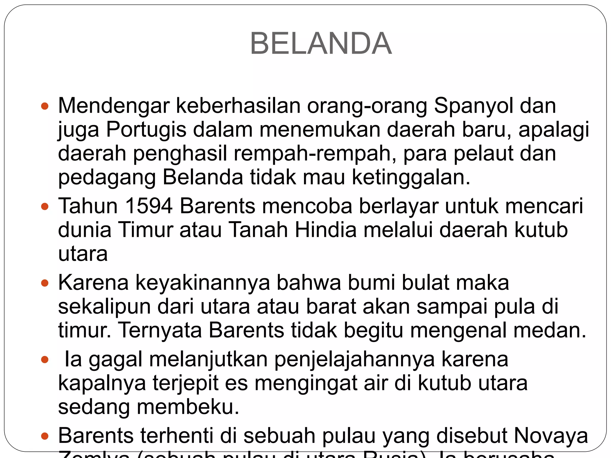 BELANDA
 Mendengar keberhasilan orang-orang Spanyol dan
juga Portugis dalam menemukan daerah baru, apalagi
daerah penghasil rempah-rempah, para pelaut dan
pedagang Belanda tidak mau ketinggalan.
 Tahun 1594 Barents mencoba berlayar untuk mencari
dunia Timur atau Tanah Hindia melalui daerah kutub
utara
 Karena keyakinannya bahwa bumi bulat maka
sekalipun dari utara atau barat akan sampai pula di
timur. Ternyata Barents tidak begitu mengenal medan.
 Ia gagal melanjutkan penjelajahannya karena
kapalnya terjepit es mengingat air di kutub utara
sedang membeku.
 Barents terhenti di sebuah pulau yang disebut Novaya
 