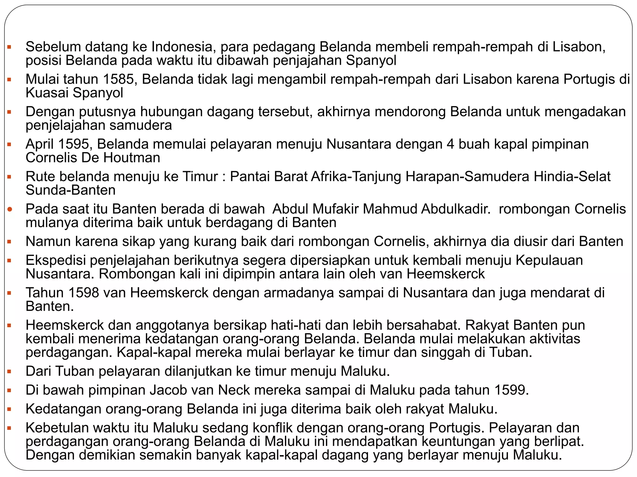  Sebelum datang ke Indonesia, para pedagang Belanda membeli rempah-rempah di Lisabon,
posisi Belanda pada waktu itu dibawah penjajahan Spanyol
 Mulai tahun 1585, Belanda tidak lagi mengambil rempah-rempah dari Lisabon karena Portugis di
Kuasai Spanyol
 Dengan putusnya hubungan dagang tersebut, akhirnya mendorong Belanda untuk mengadakan
penjelajahan samudera
 April 1595, Belanda memulai pelayaran menuju Nusantara dengan 4 buah kapal pimpinan
Cornelis De Houtman
 Rute belanda menuju ke Timur : Pantai Barat Afrika-Tanjung Harapan-Samudera Hindia-Selat
Sunda-Banten
 Pada saat itu Banten berada di bawah Abdul Mufakir Mahmud Abdulkadir. rombongan Cornelis
mulanya diterima baik untuk berdagang di Banten
 Namun karena sikap yang kurang baik dari rombongan Cornelis, akhirnya dia diusir dari Banten
 Ekspedisi penjelajahan berikutnya segera dipersiapkan untuk kembali menuju Kepulauan
Nusantara. Rombongan kali ini dipimpin antara lain oleh van Heemskerck
 Tahun 1598 van Heemskerck dengan armadanya sampai di Nusantara dan juga mendarat di
Banten.
 Heemskerck dan anggotanya bersikap hati-hati dan lebih bersahabat. Rakyat Banten pun
kembali menerima kedatangan orang-orang Belanda. Belanda mulai melakukan aktivitas
perdagangan. Kapal-kapal mereka mulai berlayar ke timur dan singgah di Tuban.
 Dari Tuban pelayaran dilanjutkan ke timur menuju Maluku.
 Di bawah pimpinan Jacob van Neck mereka sampai di Maluku pada tahun 1599.
 Kedatangan orang-orang Belanda ini juga diterima baik oleh rakyat Maluku.
 Kebetulan waktu itu Maluku sedang konflik dengan orang-orang Portugis. Pelayaran dan
perdagangan orang-orang Belanda di Maluku ini mendapatkan keuntungan yang berlipat.
Dengan demikian semakin banyak kapal-kapal dagang yang berlayar menuju Maluku.
 