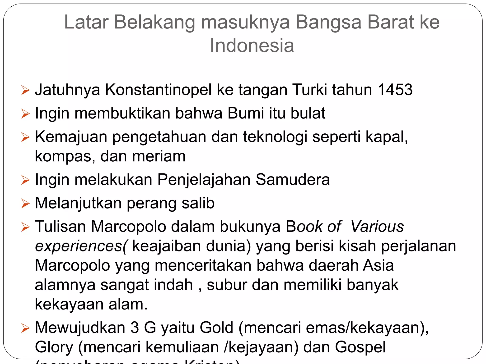 Latar Belakang masuknya Bangsa Barat ke
Indonesia
 Jatuhnya Konstantinopel ke tangan Turki tahun 1453
 Ingin membuktikan bahwa Bumi itu bulat
 Kemajuan pengetahuan dan teknologi seperti kapal,
kompas, dan meriam
 Ingin melakukan Penjelajahan Samudera
 Melanjutkan perang salib
 Tulisan Marcopolo dalam bukunya Book of Various
experiences( keajaiban dunia) yang berisi kisah perjalanan
Marcopolo yang menceritakan bahwa daerah Asia
alamnya sangat indah , subur dan memiliki banyak
kekayaan alam.
 Mewujudkan 3 G yaitu Gold (mencari emas/kekayaan),
Glory (mencari kemuliaan /kejayaan) dan Gospel
 