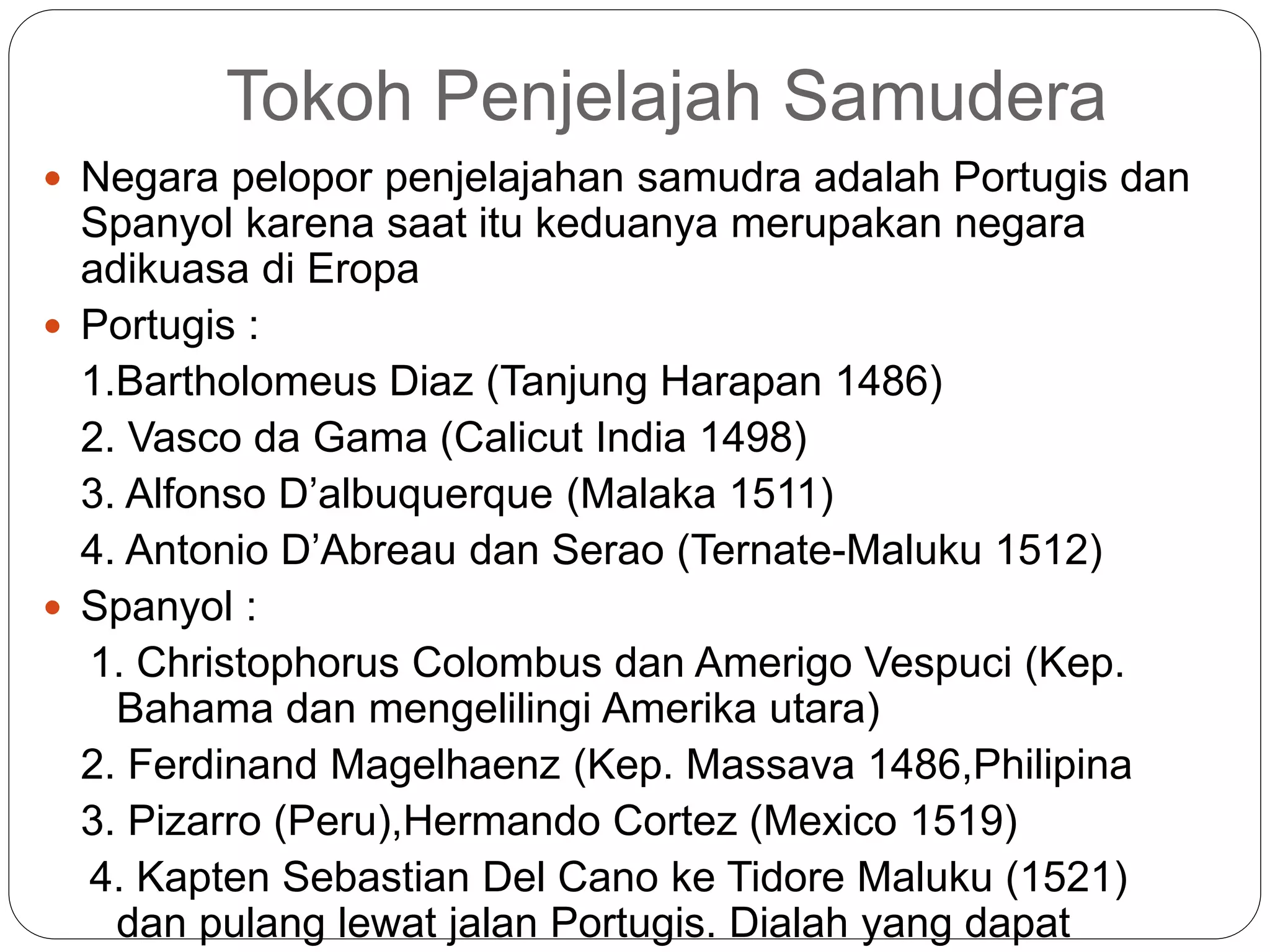 Tokoh Penjelajah Samudera
 Negara pelopor penjelajahan samudra adalah Portugis dan
Spanyol karena saat itu keduanya merupakan negara
adikuasa di Eropa
 Portugis :
1.Bartholomeus Diaz (Tanjung Harapan 1486)
2. Vasco da Gama (Calicut India 1498)
3. Alfonso D’albuquerque (Malaka 1511)
4. Antonio D’Abreau dan Serao (Ternate-Maluku 1512)
 Spanyol :
1. Christophorus Colombus dan Amerigo Vespuci (Kep.
Bahama dan mengelilingi Amerika utara)
2. Ferdinand Magelhaenz (Kep. Massava 1486,Philipina
3. Pizarro (Peru),Hermando Cortez (Mexico 1519)
4. Kapten Sebastian Del Cano ke Tidore Maluku (1521)
dan pulang lewat jalan Portugis. Dialah yang dapat
 