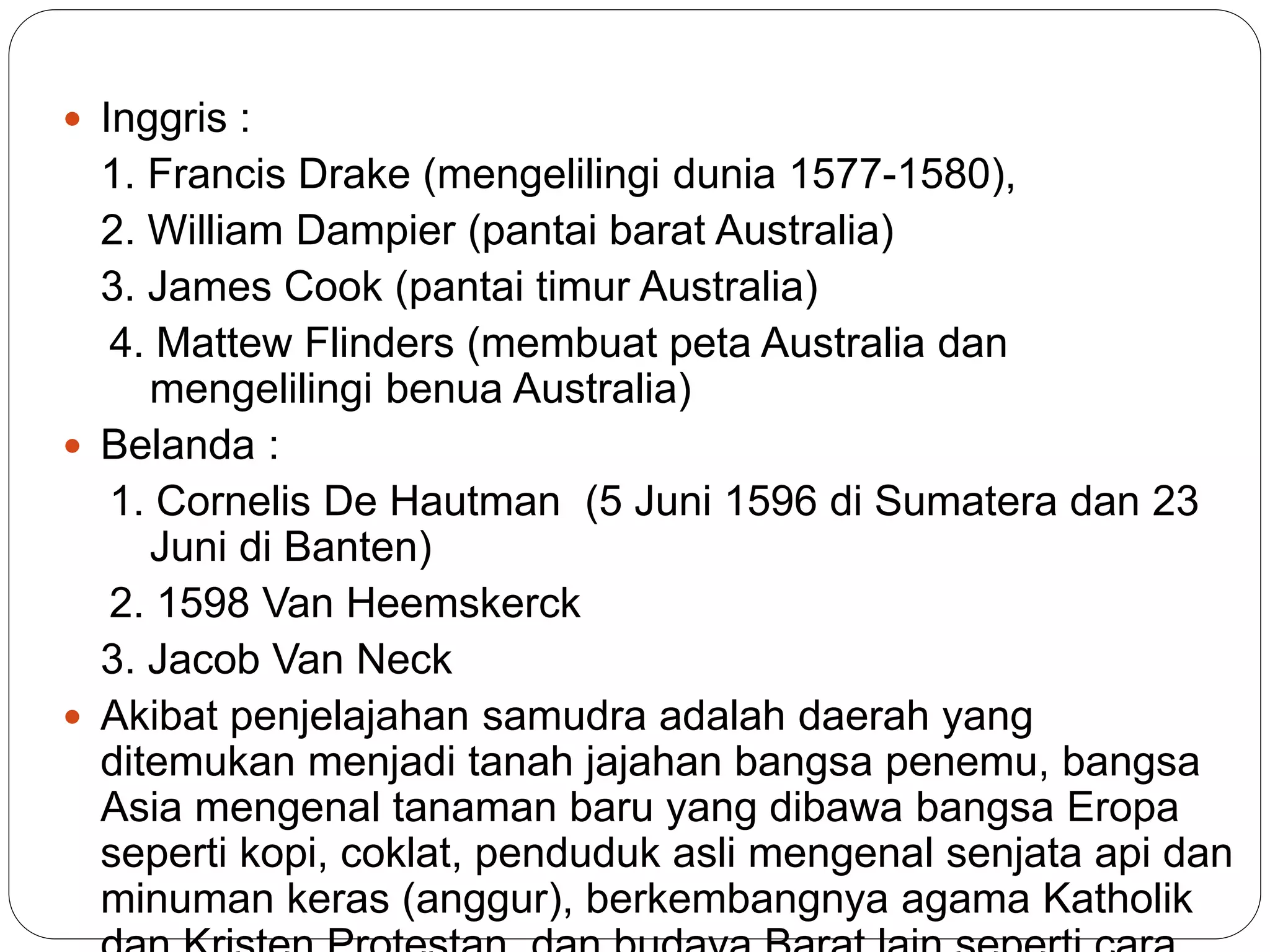  Inggris :
1. Francis Drake (mengelilingi dunia 1577-1580),
2. William Dampier (pantai barat Australia)
3. James Cook (pantai timur Australia)
4. Mattew Flinders (membuat peta Australia dan
mengelilingi benua Australia)
 Belanda :
1. Cornelis De Hautman (5 Juni 1596 di Sumatera dan 23
Juni di Banten)
2. 1598 Van Heemskerck
3. Jacob Van Neck
 Akibat penjelajahan samudra adalah daerah yang
ditemukan menjadi tanah jajahan bangsa penemu, bangsa
Asia mengenal tanaman baru yang dibawa bangsa Eropa
seperti kopi, coklat, penduduk asli mengenal senjata api dan
minuman keras (anggur), berkembangnya agama Katholik
 