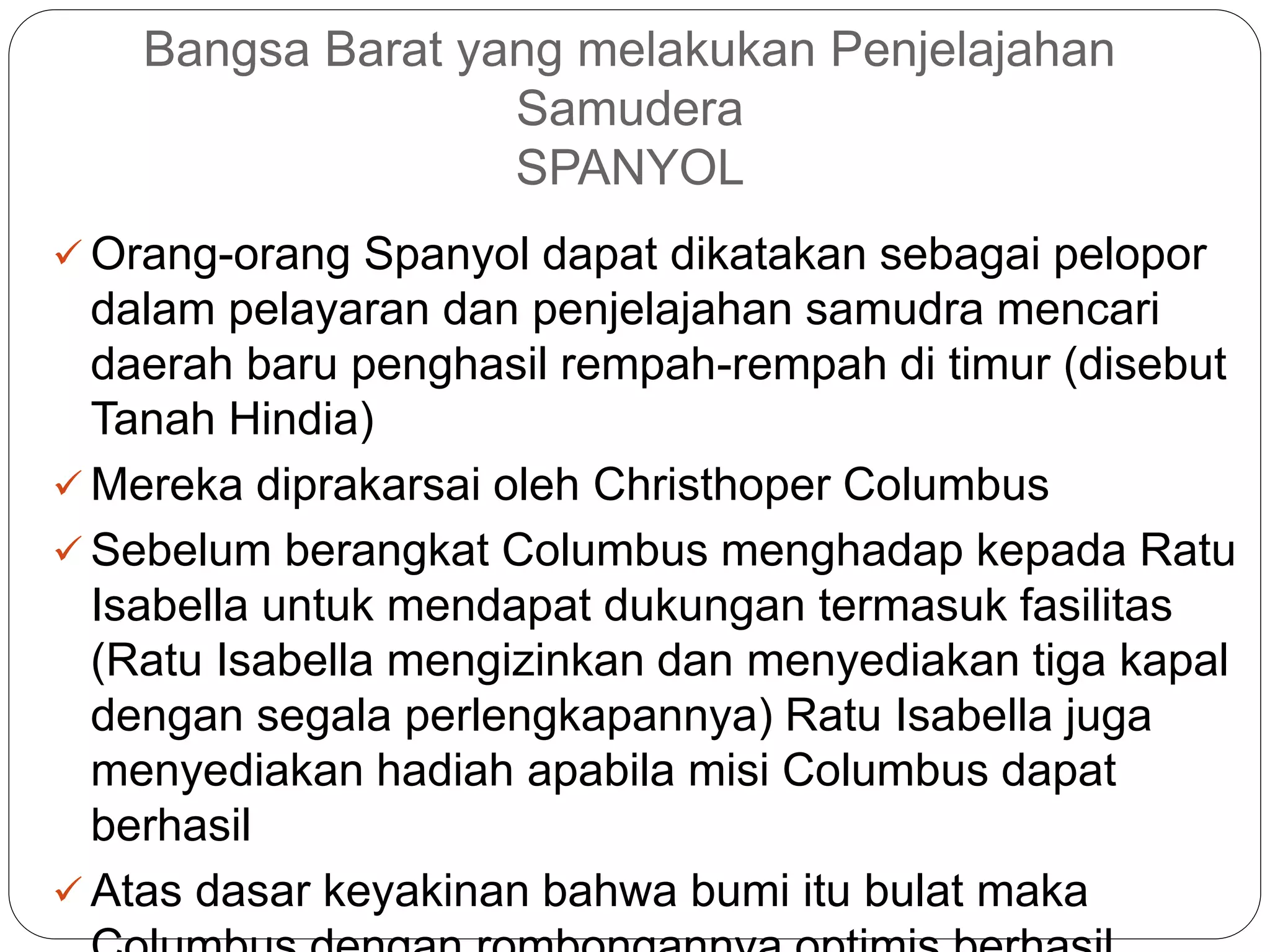 Bangsa Barat yang melakukan Penjelajahan
Samudera
SPANYOL
 Orang-orang Spanyol dapat dikatakan sebagai pelopor
dalam pelayaran dan penjelajahan samudra mencari
daerah baru penghasil rempah-rempah di timur (disebut
Tanah Hindia)
 Mereka diprakarsai oleh Christhoper Columbus
 Sebelum berangkat Columbus menghadap kepada Ratu
Isabella untuk mendapat dukungan termasuk fasilitas
(Ratu Isabella mengizinkan dan menyediakan tiga kapal
dengan segala perlengkapannya) Ratu Isabella juga
menyediakan hadiah apabila misi Columbus dapat
berhasil
 Atas dasar keyakinan bahwa bumi itu bulat maka
 