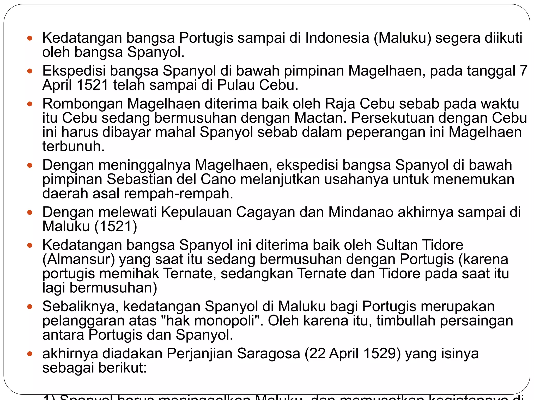  Kedatangan bangsa Portugis sampai di Indonesia (Maluku) segera diikuti
oleh bangsa Spanyol.
 Ekspedisi bangsa Spanyol di bawah pimpinan Magelhaen, pada tanggal 7
April 1521 telah sampai di Pulau Cebu.
 Rombongan Magelhaen diterima baik oleh Raja Cebu sebab pada waktu
itu Cebu sedang bermusuhan dengan Mactan. Persekutuan dengan Cebu
ini harus dibayar mahal Spanyol sebab dalam peperangan ini Magelhaen
terbunuh.
 Dengan meninggalnya Magelhaen, ekspedisi bangsa Spanyol di bawah
pimpinan Sebastian del Cano melanjutkan usahanya untuk menemukan
daerah asal rempah-rempah.
 Dengan melewati Kepulauan Cagayan dan Mindanao akhirnya sampai di
Maluku (1521)
 Kedatangan bangsa Spanyol ini diterima baik oleh Sultan Tidore
(Almansur) yang saat itu sedang bermusuhan dengan Portugis (karena
portugis memihak Ternate, sedangkan Ternate dan Tidore pada saat itu
lagi bermusuhan)
 Sebaliknya, kedatangan Spanyol di Maluku bagi Portugis merupakan
pelanggaran atas "hak monopoli". Oleh karena itu, timbullah persaingan
antara Portugis dan Spanyol.
 akhirnya diadakan Perjanjian Saragosa (22 April 1529) yang isinya
sebagai berikut:
 