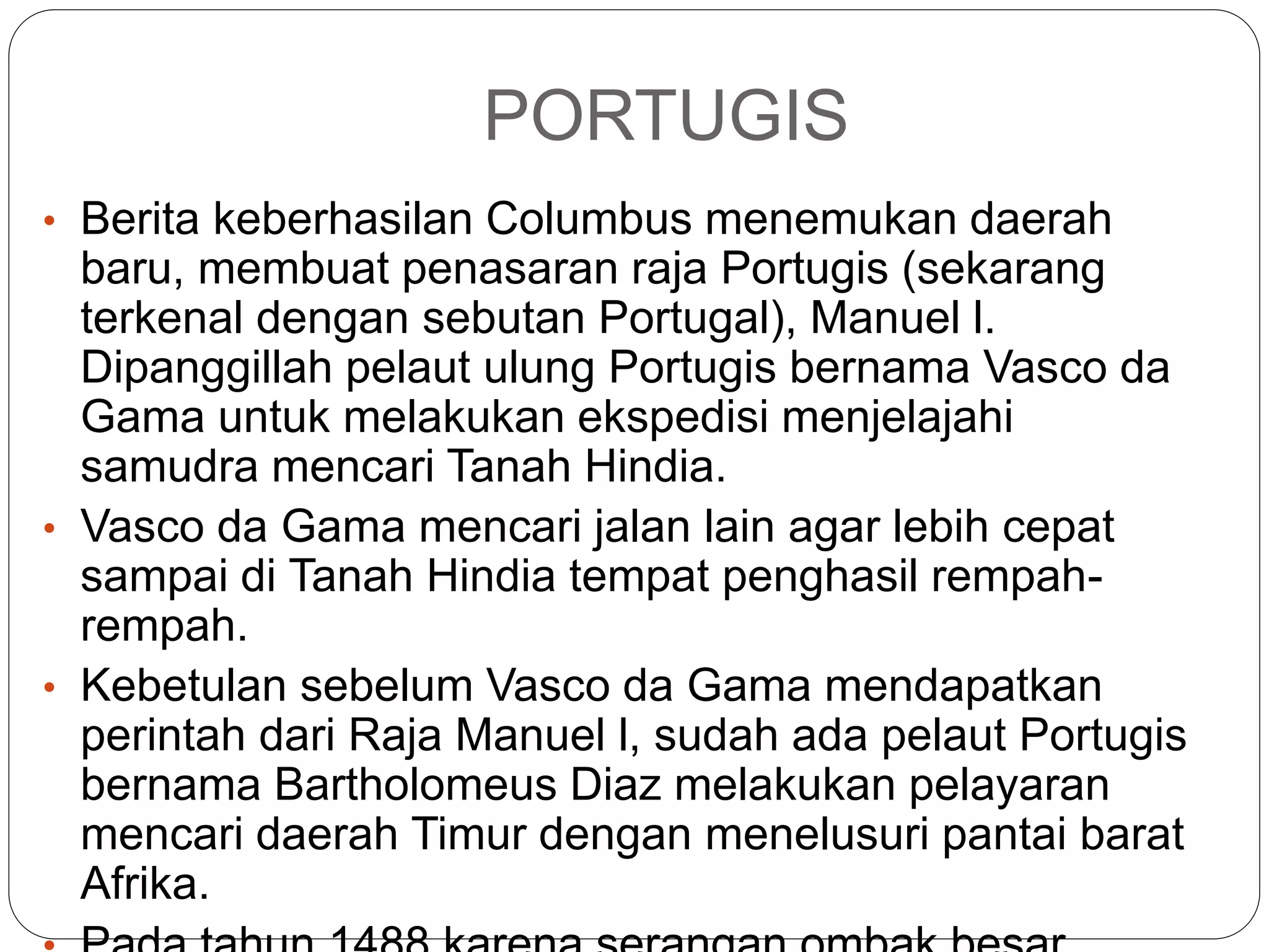 PORTUGIS
• Berita keberhasilan Columbus menemukan daerah
baru, membuat penasaran raja Portugis (sekarang
terkenal dengan sebutan Portugal), Manuel l.
Dipanggillah pelaut ulung Portugis bernama Vasco da
Gama untuk melakukan ekspedisi menjelajahi
samudra mencari Tanah Hindia.
• Vasco da Gama mencari jalan lain agar lebih cepat
sampai di Tanah Hindia tempat penghasil rempah-
rempah.
• Kebetulan sebelum Vasco da Gama mendapatkan
perintah dari Raja Manuel l, sudah ada pelaut Portugis
bernama Bartholomeus Diaz melakukan pelayaran
mencari daerah Timur dengan menelusuri pantai barat
Afrika.
 