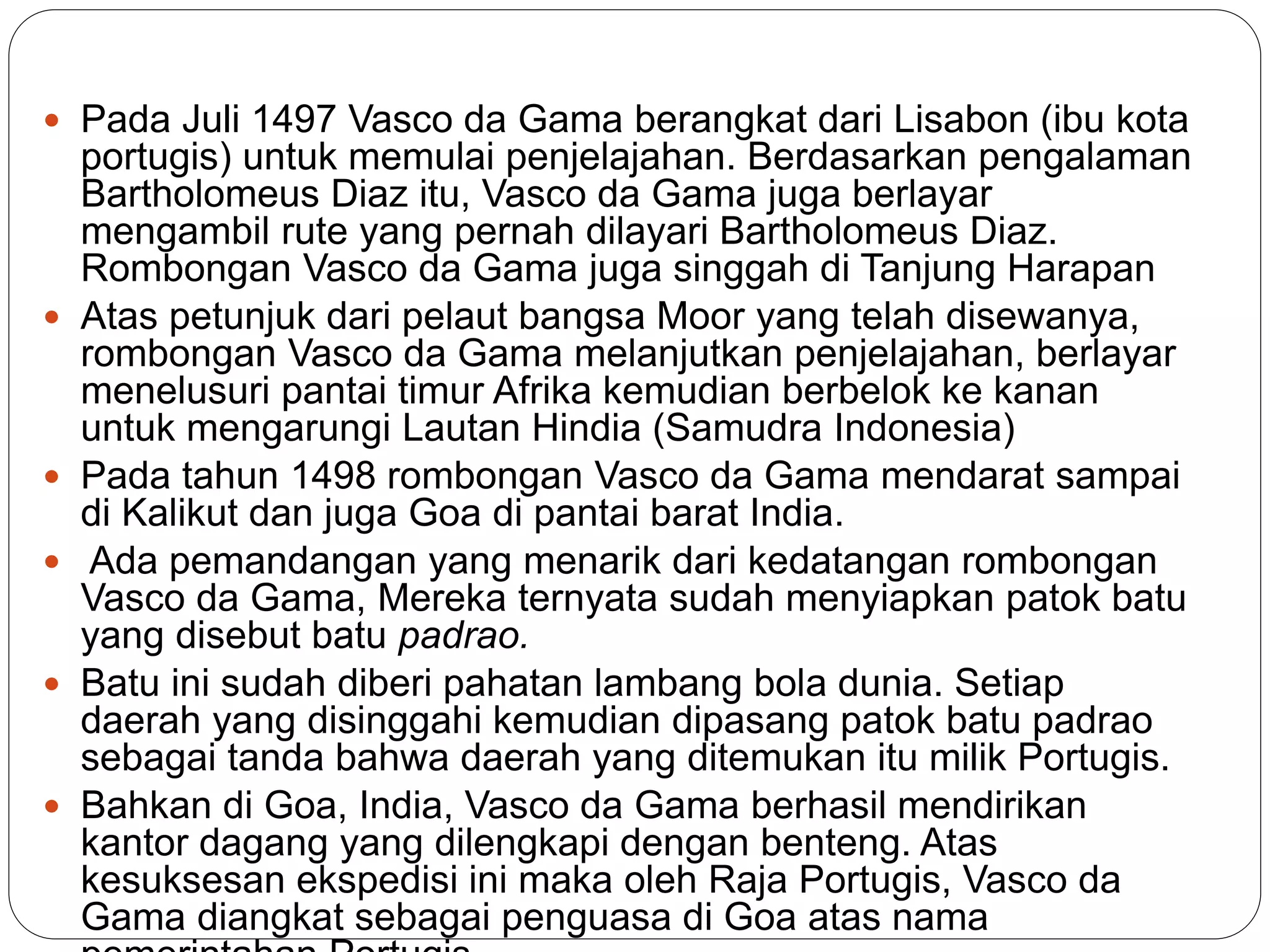  Pada Juli 1497 Vasco da Gama berangkat dari Lisabon (ibu kota
portugis) untuk memulai penjelajahan. Berdasarkan pengalaman
Bartholomeus Diaz itu, Vasco da Gama juga berlayar
mengambil rute yang pernah dilayari Bartholomeus Diaz.
Rombongan Vasco da Gama juga singgah di Tanjung Harapan
 Atas petunjuk dari pelaut bangsa Moor yang telah disewanya,
rombongan Vasco da Gama melanjutkan penjelajahan, berlayar
menelusuri pantai timur Afrika kemudian berbelok ke kanan
untuk mengarungi Lautan Hindia (Samudra Indonesia)
 Pada tahun 1498 rombongan Vasco da Gama mendarat sampai
di Kalikut dan juga Goa di pantai barat India.
 Ada pemandangan yang menarik dari kedatangan rombongan
Vasco da Gama, Mereka ternyata sudah menyiapkan patok batu
yang disebut batu padrao.
 Batu ini sudah diberi pahatan lambang bola dunia. Setiap
daerah yang disinggahi kemudian dipasang patok batu padrao
sebagai tanda bahwa daerah yang ditemukan itu milik Portugis.
 Bahkan di Goa, India, Vasco da Gama berhasil mendirikan
kantor dagang yang dilengkapi dengan benteng. Atas
kesuksesan ekspedisi ini maka oleh Raja Portugis, Vasco da
Gama diangkat sebagai penguasa di Goa atas nama
 