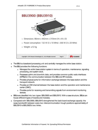 TheBBUis a baseband processing unit and centrally managesthe entire base station.
 TheBBUprovides the following functions:
 Manages the entire base station systemin terms of operation, maintenance, signaling
processing, and system clock.
 Processesuplink and downlink data, and provides common public radio interfaces
(CPRIs)for the communication between the BBUand RFmodules.
 Provides physical ports for information exchange between the base station and the
transport network.
 Provides an OM channel between the base station and the operation and maintenance
center (OMC).
 Provides ports for receiving and transmitting signals from environment monitoring
devices.
 BBUsare classified into two types: BBU3900 and BBU3910. With acasestructure, BBUscan
house different types of boards and modules.
 Compared with BBU3900, BBU3910 strengthened the back board exchange capacity: the
swap bandwidth between every two intercommunication trough positions approximately of
BBU3910 is BBU3900’s two times .
Confidential Information of Huawei. No Spreading WithoutPermission
eNodeB LTE V100R008C10 ProductDescription P-11
 