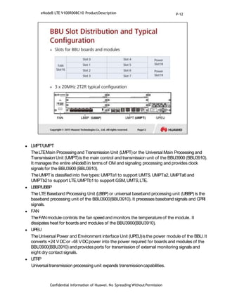  LMPT/UMPT
TheLTEMain Processing and Transmission Unit (LMPT)or the Universal Main Processing and
Transmission Unit (UMPT)is the main control and transmission unit of the BBU3900 (BBU3910).
It manages the entire eNodeB in terms of OM and signaling processing and provides clock
signals for the BBU3900 (BBU3910).
TheUMPTis classified into five types: UMPTa1 to support UMTS.UMPTa2, UMPTa6 and
UMPTb2 to support LTE.UMPTb1 to support GSM,UMTS,LTE.
 LBBP/UBBP
The LTEBaseband Processing Unit (LBBP) or universal baseband processing unit (UBBP) is the
baseband processing unit of the BBU3900(BBU3910). It processes baseband signals and CPRI
signals.
 FAN
TheFANmodule controls the fan speed and monitors the temperature of the module. It
dissipates heat for boards and modules of the BBU3900(BBU3910).
 UPEU
TheUniversal Power and Environment interface Unit (UPEU)is the power module of the BBU.It
converts +24 VDCor -48 VDCpower into the power required for boards and modules of the
BBU3900(BBU3910) and provides ports for transmission of external monitoring signals and
eight dry contact signals.
 UTRP
Universal transmission processing unit expands transmissioncapabilities.
Confidential Information of Huawei. No Spreading WithoutPermission
eNodeB LTE V100R008C10 ProductDescription P-12
 
