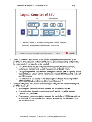  Control Subsystem: Thefunctions of the control subsystem are implemented by the
LMPT/UMPT. This subsystem performs OM functions, processessignaling, and provides
the systemclock. It manages the entire eNodeB
 TheOM functions include configuration management, fault management,
performance management, security management, and deployment.
 The signaling involves Packet Data Convergence Protocol (PDCP) signaling on the
Uu interface and Stream Control Transmission Protocol (SCTP) signaling on the S1
and X2 interfaces.
 Thesystem clock can be one of the following types: Global Positioning System
(GPS),IEEE1588V2, synchronous Ethernet, or Clock over IP
 Transport Subsystem: Thefunctions of the transport subsystem are implemented by the
LMPT/UMPT and UTRP
 Provides ports for communication between the eNodeB and the EPC
 Provides the OM channel between the eNodeB and the Local Maintenance
Terminal (LMT)or U2000
 Provides ports for communication between the eNodeB and 2G/3Gbase stations
so that the E1/T1transmission resources can be shared by the eNodeB and the
2G/3Gbase stations
Confidential Information of Huawei. No Spreading WithoutPermission
eNodeB LTE V100R008C10 ProductDescription P-13
 