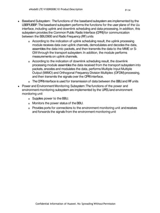 Confidential Information of Huawei. No Spreading WithoutPermission
 BasebandSubsystem: Thefunctions of the baseband subsystem are implemented by the
LBBP/UBBP.Thebaseband subsystem performs the functions for the user plane of the Uu
interface, including uplink and downlink scheduling and data processing. In addition, this
subsystem provides the Common Public Radio Interface (CPRI)for communication
between the BBU3900 and Radio Frequency (RF) units
 According to the indication of uplink scheduling result, the uplink processing
module receives data over uplink channels, demodulates and decodes the data,
assembles the data into packets, and then transmits the data to the MME or S-
GWthrough the transport subsystem.In addition, the module performs
measurementson uplink channels.
 According to the indication of downlink scheduling result, the downlink
processing module assembles the data received from the transport subsystem into
packets, encodes and modulates the data, performs Multiple Input Multiple
Output (MIMO) and Orthogonal Frequency Division Multiplex (OFDM)processing,
and then transmits the signals over the CPRIinterface.
 TheCPRIinterface is used for transmission of data between the BBUand RFunits
 Power and Environment Monitoring Subsystem:The functions of the power and
environment monitoring subsystem are implemented by the UPEUand environment
monitoring unit
 Supplies power to the BBU.
 Monitors the power status of theBBU.
 Provides ports for connections to the environment monitoring unit andreceives
and forwards the signals from the environment monitoringunit
eNodeB LTE V100R008C10 ProductDescription P-14
 