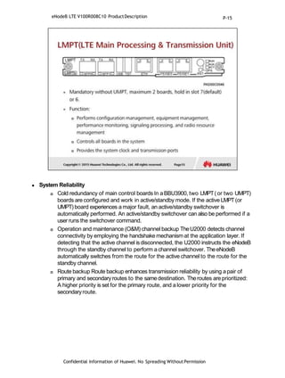  System Reliability
 Cold redundancy of main control boards In a BBU3900, two LMPT(or two UMPT)
boards are configured and work in active/standby mode. If the active LMPT(or
UMPT) board experiences a major fault, an active/standby switchover is
automatically performed. An active/standby switchover can also be performed if a
user runs the switchover command.
 Operation and maintenance (O&M) channel backup TheU2000 detects channel
connectivity by employing the handshake mechanism at the application layer. If
detecting that the active channel is disconnected, the U2000 instructs the eNodeB
through the standby channel to perform a channel switchover. TheeNodeB
automatically switches from the route for the active channel to the route for the
standby channel.
 Route backup Route backup enhances transmission reliability by using apair of
primary and secondary routes to the samedestination. Theroutes are prioritized:
A higher priority is set for the primary route, and a lower priority for the
secondaryroute.
Confidential Information of Huawei. No Spreading WithoutPermission
eNodeB LTE V100R008C10 ProductDescription P-15
 