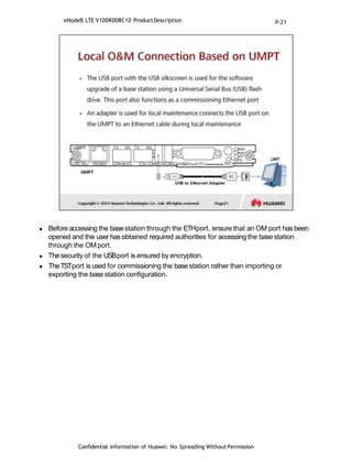  Before accessing the basestation through the ETHport, ensure that an OM port has been
opened and the user has obtained required authorities for accessing the base station
through the OMport.
 Thesecurity of the USBport is ensured by encryption.
 TheTSTport is used for commissioning the base station rather than importing or
exporting the base station configuration.
Confidential Information of Huawei. No Spreading WithoutPermission
eNodeB LTE V100R008C10 ProductDescription P-21
 
