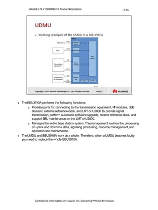  TheBBU3910A performs the following functions:
 Provides ports for connecting to the transmission equipment, RFmodules, USB
devicesa, external reference clock, and LMT or U2000 to provide signal
transmission, perform automatic software upgrade, receive reference clock, and
support BBUmaintenance on the LMTorU2000.
 Manages the entire base station system.Themanagement involves the processing
of uplink and downlink data, signaling processing, resource management, and
operation and maintenance.
 TheUMDU and BBU3910A work asawhole. Therefore, when a UMDU becomes faulty,
you need to replace the whole BBU3910A.
Confidential Information of Huawei. No Spreading WithoutPermission
eNodeB LTE V100R008C10 ProductDescription P-35
 