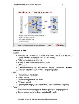  Functions of NEs
 eNodeB
 Radioresource management, including radio bearer control, radio admission
control, connection mobility control, and scheduling
 Packet compression and ciphering
 Routing of userplane data towards an S-GW
 MME selection
 Scheduling and transmission of broadcast information and paging messages
 Measurement and measurement reporting configuration
 MME
 Paging message distribution
 Security control
 Mobility management in idle mode
 SAEbearer control
 Ciphering and integrity protection of Non-Access Stratum (NAS)signaling
 S-GW
 Termination of user plane packets that are generated for paging reason
 Support for userplane handovers causedby UEmobility
Confidential Information of Huawei. No Spreading WithoutPermission
eNodeB LTE V100R008C10 ProductDescription P-3
 