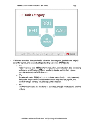  RFmodules modulate and demodulate baseband and RFsignals, processdata, amplify
power for signals, and conduct voltage standing wave ratio (VSWR)tests.
 RFU
Radio frequency units (RFUs)perform modulation, demodulation, data processing
and power amplification of RFand baseband signals, and conduct voltage
standing wave ratio (VSWR)detection.
 RRU
Remote radio units (RRUs)perform modulation, demodulation, data processing,
and power amplification of baseband and radio frequency (RF)signals, and
conduct voltage standing wave ratio (VSWR)detection.
 AAU
TheAAU incorporates the functions of radio frequency (RF)modules and antenna
systems.
Confidential Information of Huawei. No Spreading WithoutPermission
eNodeB LTE V100R008C10 ProductDescription P-42
 