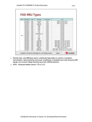  Remoteradio units (RRUs)are usedin adistributed basestation to perform modulation,
demodulation, data processing, and power amplification of basebandand radio frequency (RF)
signals, and conduct voltage standing wave ratio (VSWR) detection.
 AWS：Advancedwireless service 1.7G or 2.1G
Confidential Information of Huawei. No Spreading WithoutPermission
eNodeB LTE V100R008C10 ProductDescription P-47
 