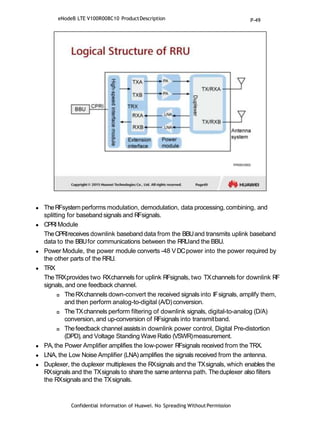  TheRFsystem performs modulation, demodulation, data processing, combining, and
splitting for baseband signals and RFsignals.
 CPRIModule
TheCPRIreceives downlink baseband data from the BBUand transmits uplink baseband
data to the BBUfor communications between the RRUand the BBU.
 Power Module, the power module converts -48 VDCpower into the power required by
the other parts of the RRU.
 TRX
TheTRXprovides two RXchannels for uplink RFsignals, two TXchannels for downlink RF
signals, and one feedback channel.
 TheRXchannels down-convert the received signals into IFsignals, amplify them,
and then perform analog-to-digital (A/D)conversion.
 TheTXchannels perform filtering of downlink signals, digital-to-analog (D/A)
conversion, and up-conversion of RFsignals into transmitband.
 Thefeedback channel assistsin downlink power control, Digital Pre-distortion
(DPD),and Voltage Standing Wave Ratio (VSWR)measurement.
 PA,the Power Amplifier amplifies the low-power RFsignals received from the TRX.
 LNA, the Low Noise Amplifier (LNA) amplifies the signals received from the antenna.
 Duplexer, the duplexer multiplexes the RXsignals and the TXsignals, which enables the
RXsignals and the TXsignals to share the sameantenna path. Theduplexer also filters
the RXsignals and the TXsignals.
Confidential Information of Huawei. No Spreading WithoutPermission
eNodeB LTE V100R008C10 ProductDescription P-49
 