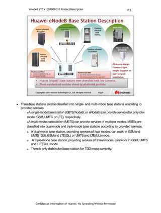  Thesebasestations can be classified into single- and multi-mode basestations according to
provided services.
A single-mode basestation (GBTS,NodeB, or eNodeB) can provide servicesfor only one
mode (GSM,UMTS,or LTE), respectively.
A multi-mode base station (MBTS)can provide servicesof multiple modes. MBTSsare
classified into dual-mode and triple-mode base stations according to provided services.
 A dual-mode base station, providing servicesof two modes, can work in GSMand
UMTS(GU),GSMand LTE(GL),or UMTSand LTE(UL) mode.
 A triple-mode base station, providing servicesof three modes, can work in GSM, UMTS
and LTE(GUL)mode.
 There is only distributed base station for TDDmodecurrently.
Confidential Information of Huawei. No Spreading WithoutPermission
eNodeB LTE V100R008C10 ProductDescription P-5
 