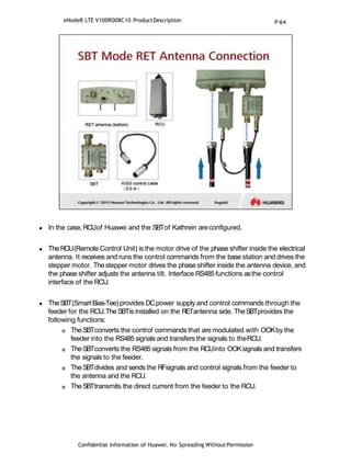  In the case,RCUof Huawei and the SBTof Kathrein areconfigured.
 TheRCU(Remote Control Unit) is the motor drive of the phase shifter inside the electrical
antenna. It receives and runs the control commands from the base station and drives the
stepper motor. Thestepper motor drives the phase shifter inside the antenna device, and
the phase shifter adjusts the antenna tilt. Interface RS485 functions asthe control
interface of the RCU.
 TheSBT(Smart Bias-Tee)provides DCpower supply and control commands through the
feeder for the RCU.TheSBTis installed on the RETantenna side. TheSBTprovides the
following functions:
 TheSBTconverts the control commands that are modulated with OOKby the
feeder into the RS485signals and transfers the signals to theRCU.
 TheSBTconverts the RS485signals from the RCUinto OOKsignals and transfers
the signals to the feeder.
 TheSBTdivides and sends the RFsignals and control signals from the feeder to
the antenna and the RCU.
 TheSBTtransmits the direct current from the feeder to the RCU.
Confidential Information of Huawei. No Spreading WithoutPermission
eNodeB LTE V100R008C10 ProductDescription P-64
 