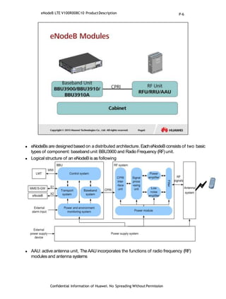  eNodeBs are designed based on a distributed architecture. EacheNodeB consists of two basic
types of component: baseband unit BBU3900 and Radio Frequency (RF)unit.
 Logical structure of an eNodeB is as following
 AAU: active antenna unit, TheAAU incorporates the functions of radio frequency (RF)
modules and antenna systems
eNodeB LTE V100R008C10 ProductDescription
Confidential Information of Huawei. No Spreading WithoutPermission
P-6
 