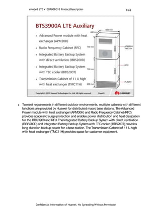  Tomeet requirements in different outdoor environments, multiple cabinets with different
functions are provided by Huawei for distributed macro base stations. TheAdvanced
Power module with heat exchanger (APM30H) and Radio Frequency Cabinet (RFC)
provides space and surge protection and enables power distribution and heat dissipation
for the BBU3900 and RFU.TheIntegrated Battery Backup Systemwith direct ventilation
(IBBS200D)and Integrated Battery Backup Systemwith TECcooler (IBBS200T)provides
long-duration backup power for abase station. TheTransmission Cabinet of 11 Uhigh
with heat exchanger (TMC11H) provides space for customer equipment.
Confidential Information of Huawei. No Spreading WithoutPermission
eNodeB LTE V100R008C10 ProductDescription P-69
 