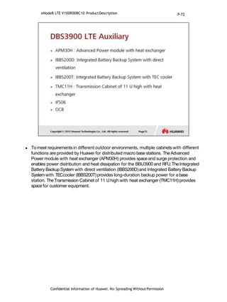  Tomeet requirements in different outdoor environments, multiple cabinets with different
functions are provided by Huawei for distributed macro base stations. TheAdvanced
Power module with heat exchanger (APM30H) provides space and surge protection and
enables power distribution and heat dissipation for the BBU3900 and RFU.TheIntegrated
Battery Backup System with direct ventilation (IBBS200D)and Integrated Battery Backup
Systemwith TECcooler (IBBS200T)provides long-duration backup power for abase
station. TheTransmission Cabinet of 11 Uhigh with heat exchanger (TMC11H) provides
space for customer equipment.
Confidential Information of Huawei. No Spreading WithoutPermission
eNodeB LTE V100R008C10 ProductDescription P-72
 