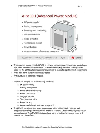  Theadvanced power module APM30 is apower backup system for outdoor applications.
It provides the DBS3900with –48 VDCpower and backup batteries. It also provides
space for the BBU3900 and customer equipment to facilitate rapid network deployment.
 With -48V 24Ah build-in batteries:5U space
 Without build-in batteries:7U space
 TheAPM30 can provide the following functions:
 DCpowersupply
 Battery management
 Power system monitoring
 Power distribution
 Surgeprotection
 Temperature control
 Power backup
 Accommodation of customerequipment
 TheAPM30, small and light, can be configured with built-in 24 Ah batteries and
dissipates heat using a breathable film and fans. TheAPM30H can be configured in low-
air-quality areas.TheAPM30H dissipates heat using a heat exchanger and outer and
inner air circulation fans.
Confidential Information of Huawei. No Spreading WithoutPermission
eNodeB LTE V100R008C10 ProductDescription P-73
 