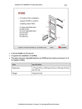  It can be installed on the ground.
 It supports the installation of sixRRUs.
 Theupper and lower adjustable beamson an IFS06can be moved up and down to fit
for heights of RRUs.
eNodeB LTE V100R008C10 ProductDescription
Confidential Information of Huawei. No Spreading WithoutPermission
P-80
 