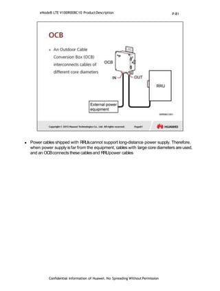  Power cables shipped with RRUscannot support long-distance power supply. Therefore,
when power supply is far from the equipment, cables with large core diameters are used,
and an OCBconnects these cables and RRUpower cables
Confidential Information of Huawei. No Spreading WithoutPermission
eNodeB LTE V100R008C10 ProductDescription P-81
 
