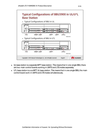  ULbasestation is aseparate-MPT basestation. This meansthat in one single BBU,there
are two main control boards working in UMTSand LTEmodesseparately.
 U*L base station is aco-MPT ULbase station. Thismeansthat in one single BBU,the main
control board work in UMTSand LTEmodes simultaneously.
Confidential Information of Huawei. No Spreading WithoutPermission
eNodeB LTE V100R008C10 ProductDescription P-91
 