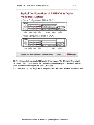  G[U*L] indicates that one single BBU work in triple modes. The BBU is configured with
two main control boards. One is the GTMU or GTMUb working in GSM mode, and the
other is the UMPTworking in UMTSand LTEmodes.
 G*U*Lindicates that one single BBUis configured with one UMPTworking in triple modes
Confidential Information of Huawei. No Spreading WithoutPermission
eNodeB LTE V100R008C10 ProductDescription P-92
 