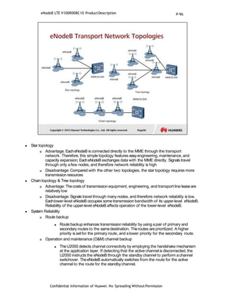  Star topology
 Advantage: EacheNodeB is connected directly to the MME through the transport
network. Therefore, this simple topology features easyengineering, maintenance, and
capacity expansion; EacheNodeB exchanges data with the MME directly. Signals travel
through only afew nodes, and therefore network reliability is high
 Disadvantage: Compared with the other two topologies, the star topology requires more
transmission resources
 Chain topology & Tree topology
 Advantage: Thecosts of transmission equipment, engineering, and transport line leaseare
relatively low
 Disadvantage: Signals travel through many nodes, and therefore network reliability is low.
Eachlower-level eNodeB occupies some transmission bandwidth of its upper-level eNodeB.
Reliability of the upper-level eNodeB affects operation of the lower-level eNodeB.
 System Reliability
 Route backup
 Route backup enhances transmission reliability by using apair of primary and
secondary routes to the samedestination. Theroutes are prioritized: A higher
priority is set for the primary route, and alower priority for the secondary route.
 Operation and maintenance (O&M) channel backup
 TheU2000 detects channel connectivity by employing the handshake mechanism
at the application layer. If detecting that the active channel is disconnected, the
U2000 instructs the eNodeB through the standby channel to perform achannel
switchover. TheeNodeB automatically switches from the route for the active
channel to the route for the standbychannel.
eNodeB LTE V100R008C10 ProductDescription
Confidential Information of Huawei. No Spreading WithoutPermission
P-96
 