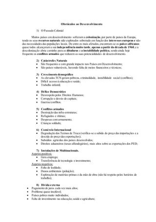 Obstáculos ao Desenvolvimento
1) O Passado Colonial
Muitos países em desenvolvimento sofreram a colonização,por parte de países da Europa,
tendo os seus recursos naturais sido explorados sobretudo em função dos interesses europeus e não
das necessidades das populações locais. De entre os mais afetados,encontram-se os países africanos
quase todos alcançaram a sua independência muito tarde,apenas a partir da década de 1960,e a
descolonização abriu caminho para as ditaduras e a instabilidade política, sendo ainda hoje
frequente os conflitos armados que reduzem as suas potencialidades de desenvolvimento.
2) Catástrofes Naturais
 São frequentes e com grande impacto nos Países em Desenvolvimento;
 São países vulneráveis, havendo falta de meios financeiros e técnicos;
3) Crescimento demográfico
 As elevadas TCN geram pobreza, criminalidade, instabilidade social (conflitos);
 Difícil acesso à educação e saúde;
 Trabalho infantil;
4) Défice Democrático
 Desrespeito pelos Direitos Humanos;
 Corrupção e desvio de capitais;
 Guerras/conflitos.
5) Conflitos armados
 Destruição das infra-estruturas;
 Refugiados e vítimas;
 Despesas com armamento;
 Crianças soldado;
6) Comércio Internacional
 Degradação dos Termos de Troca (verifica-se a subida do preço das importações e a
descida do preço das exportações);
 Subsídios agrícolas dos países desenvolvidos;
 Direitos aduaneiros (taxas alfandegários), mais altos sobre as exportações dos PED;
7) Instalações de Multinacionais.
Aspetos positivos:
 Gera emprego;
 Transferência de tecnologia e investimento;
Aspetos negativos:
 Falta de lealdade;
 Danos ambientais (poluição);
 Exploração de matérias-primas e da mão de obra (não há respeito pelos horários de
trabalho);
8) Dívida externa
 Pagamento de juros cada vez mais altos;
 Problema quase insolúvel;
 Países pobres muito individados;
 Falta de investimento na educação,saúde e agricultura;
 