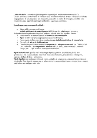 Comércio Justo - Resulta da ação de algumas Organizações Não Governamentais (ONG).
Um dos princípios fundamentais do comércio justo defende a existência de boas condições de trabalho
e o pagamento de um preço justo aos produtores, que cubra os custos de produção, possibilite um
rendimento digno e permita a proteção ambiental e segurança económica.
Soluções para atenuar as desigualdades
 Ajuda pública ao desenvolvimento
A ajuda pública ao desenvolvimento (APD)é uma das soluções para atenuar as
desigualdades entre países ricos e pobres, podendo assumir umas das seguintes formas:
 Transferências de dinheiro através de donativos ou empréstimos.
 Apoio técnico a projetos ou programas de desenvolvimento;
 Fornecimento de bens e serviços em situações de ajuda humanitária e de emergência;
 Operações de alívio da dívida externa;
 Contribuição para o financiamento de organizações não governamentais (ex. OIKOS,AMI,
Cruz Vermelha …) ou organismos multilaterais (ex. ONU,Banco Mundial, Comissão
Europei, etc …) que atuam na área de desenvolvimento.
Ajuda mal utilizada: porque serve para atingir objetivos políticos e comerciais; existe fraca
governação e por vezes o dinheiro é desviado para contas bancárias,investimentos estrangeiros,
aquisição de bens de luxo e armamento.
Ajuda ligada é uma ajuda desembolsada com a condição de ser gasta na compra de bem serviços do
país doador. Esta situação impede que os países recetores possam adquirir esses mesmos bens a preços
mais baixos, em qualquer outro país.
 
