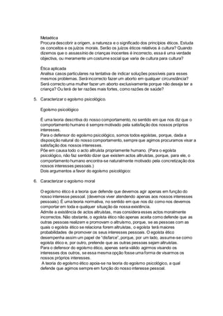 Metaética
Procura descobrir a origem, a natureza e o significado dos princípios éticos. Estuda
os conceitos e os juízos morais. Serão os juízos éticos relativos à cultura? Quando
dizemos que o assassínio de crianças inocentes é incorrecto, essa é uma verdade
objectiva, ou meramente um costume social que varia de cultura para cultura?
Ética aplicada
Analisa casos particulares na tentativa de indicar soluções possíveis para esses
mesmos problemas. Será incorrecto fazer um aborto em qualquer circunstância?
Será correcto uma mulher fazer um aborto exclusivamente porque não deseja ter a
criança? Ou terá de ter razões mais fortes, como razões de saúde?
5. Caracterizar o egoísmo psicológico.
Egoísmo psicológico
É uma teoria descritiva do nosso comportamento, no sentido em que nos diz que o
comportamento humano é sempre motivado pela satisfação dos nossos próprios
interesses.
Para o defensor do egoísmo psicológico, somos todos egoístas, porque, dada a
disposição natural do nosso comportamento, sempre que agimos procuramos visar a
satisfação dos nossos interesses.
Põe em causa todo o acto altruísta propriamente humano. (Para o egoísta
psicológico, não faz sentido dizer que existem actos altruístas, porque, para ele, o
comportamento humano encontra-se naturalmente motivado pela concretização dos
nossos interesses pessoais.)
Dois argumentos a favor do egoísmo psicológico:
6. Caracterizar o egoísmo moral
O egoísmo ético é a teoria que defende que devemos agir apenas em função do
nosso interesse pessoal. (devemos viver atendendo apenas aos nossos interesses
pessoais). É uma teoria normativa, no sentido em que nos diz como nos devemos
comportar em toda e qualquer situação da nossa existência.
Admite a existência de actos altruístas, mas considera esses actos moralmente
incorrectos. Não obstante, o egoísta ético não apenas aceita como defende que as
outras pessoas realizem e promovam o altruísmo, porque, se as pessoas com as
quais o egoísta ético se relaciona forem altruístas, o egoísta terá maiores
probabilidades de promover os seus interesses pessoais. O egoísta ético
desempenha assim um papel de “disfarce”, porque, por um lado, assume-se como
egoísta ético e, por outro, pretende que as outras pessoas sejam altruístas.
Para o defensor do egoísmo ético, apenas seria válido agirmos visando os
interesses dos outros, se essa mesma opção fosse uma forma de visarmos os
nossos próprios interesses.
A teoria do egoísmo ético apoia-se na teoria do egoísmo psicológico, a qual
defende que agimos sempre em função do nosso interesse pessoal.
 