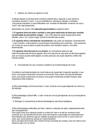 7. Explicar as críticas ao egoísmo moral.
A atitude egoísta é precisamente contrária à atitude ética, segundo a qual devemos
considerar sempre o “outro”, a sua mundividência, interesses, desejos e vontades,
procurando enquadrar a nossa felicidade num contexto de felicidade universal, em que o
“outro” não seja prejudicado.
Apresentam-se, assim, três objecções generalistas ao egoísmo ético:
1) O egoísmo ético tira todo o sentido a uma parte importante da ética que consiste
na actividade de aconselhar e julgar – com o EE deixa de existir espaço para estas
atitudes, pois o “eu” coupa o lugar central na escolha das acções.
2) O egoísmo ético é moralmente inconsistente: não pode ser adoptado universalmente
– caso contrário, a ética perdia a sua principal característica (ser universal) – não queremos
um mundo em que se perca a ajuda do próximo sem benefício próprio, uma ética
desenraizada.
3) O egoísmo ético derrota-se a si próprio: se uma pessoa optar por agir
indiscriminadamente de forma egoísta, terá uma vida pior do que teria se não fosse egoísta,
pois as nossas acções estão ligadas a outras pessoas, das quais depende o efeito das
nossas acções.
8. Compreender em que consiste o problema da fundamentação da moral.
O problema da fundamentação da moral trata-se de responder à seguinte questão: o que
torna uma acção moralmente correcta ou incorrecta? Que critério nos permite distinguir
entre uma acção moralmente correcta e uma acção moralmente errada? Existem duas
respostas a este problema:
a) Ética deontológica (Immanuel Kant): o valor moral de uma acção depende do motivo ou
da intenção.
b) Ética teleológica (Stuart Mill): o valor moral de uma acção depende da sua consequência
(finalidade).
9. Distinguir (e caracterizar) as éticas deontológicas das éticas teológicas.
A Ética Deontológica,defendida por Kant, valoriza a intenção da ação, independentemente
das consequências.
Uma ação é boa se a intenção (razão ou motivo) for bom e se ela for universal (será
universal se o que decidirmos for bom para nós próprios e para todas as outras pessoas).
Kant defende que devemos agir em relação às pessoas como um fim e nunca como um
meio, que nunca devemos usá-las em nosso benefício.
Ela é uma ética formal pois não mostra normas concretas de conduta, mas nos indica como
devemos agir com os outros.
 