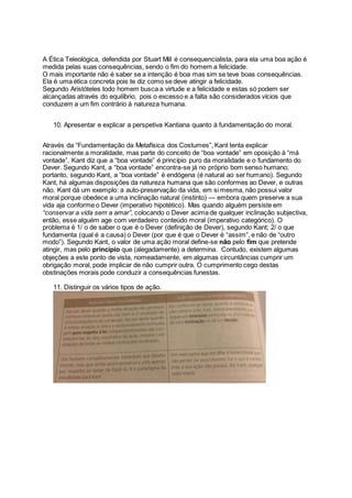 A Ética Teleológica, defendida por Stuart Mill é consequencialista, para ela uma boa ação é
medida pelas suas consequências, sendo o fim do homem a felicidade.
O mais importante não é saber se a intenção é boa mas sim se teve boas consequências.
Ela é uma ética concreta pois te diz como se deve atingir a felicidade.
Segundo Aristóteles todo homem busca a virtude e a felicidade e estas só podem ser
alcançadas através do equilíbrio, pois o excesso e a falta são considerados vícios que
conduzem a um fim contrário à natureza humana.
10. Apresentar e explicar a perspetiva Kantiana quanto à fundamentação do moral.
Através da “Fundamentação da Metafísica dos Costumes”, Kant tenta explicar
racionalmente a moralidade, mas parte do conceito de “boa vontade” em oposição à “má
vontade”. Kant diz que a “boa vontade” é princípio puro da moralidade e o fundamento do
Dever. Segundo Kant, a “boa vontade” encontra-se já no próprio bom senso humano;
portanto, segundo Kant, a “boa vontade” é endógena (é natural ao ser humano). Segundo
Kant, há algumas disposições da natureza humana que são conformes ao Dever, e outras
não. Kant dá um exemplo: a auto-preservação da vida, em si mesma, não possui valor
moral porque obedece a uma inclinação natural (instinto) — embora quem preserve a sua
vida aja conforme o Dever (imperativo hipotético). Mas quando alguém persiste em
“conservar a vida sem a amar”, colocando o Dever acima de qualquer inclinação subjectiva,
então, esse alguém age com verdadeiro conteúdo moral (imperativo categórico). O
problema é 1/ o de saber o que é o Dever (definição de Dever), segundo Kant; 2/ o que
fundamenta (qual é a causa) o Dever (por que é que o Dever é “assim”, e não de “outro
modo”). Segundo Kant, o valor de uma ação moral define-se não pelo fim que pretende
atingir, mas pelo princípio que (alegadamente) a determina. Contudo, existem algumas
objeções a este ponto de vista, nomeadamente, em algumas circuntâncias cumprir um
obrigação moral, pode implicar de não cumprir outra. O cumprimento cego destas
obstinações morais pode conduzir a consequências funestas.
11. Distinguir os vários tipos de ação.
 