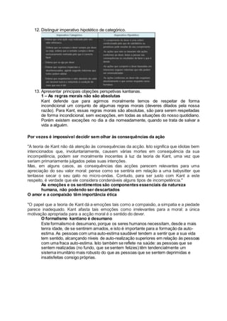 12. Distinguir imperativo hipotético de categórico.
13. Apresentar principais objeções perspetivas kantianas.
1 – As regras morais não são absolutas
Kant defende que para agirmos moralmente temos de respeitar de forma
incondicional um conjunto de algumas regras morais (deveres ditados pela nossa
razão). Para Kant, essas regras morais são absolutas, são para serem respeitadas
de forma incondicional, sem excepções, em todas as situações do nosso quotidiano.
Porém existem exceções no dia a dia nomeadamente, quando se trata de salvar a
vida a alguém.
Por vezes é impossível decidir sem olhar às consequências da ação
"A teoria de Kant não dá atenção às consequências da acção. Isto significa que idiotas bem
intencionados que, involuntariamente, causem várias mortes em consequência da sua
incompetência, podem ser moralmente inocentes à luz da teoria de Kant, uma vez que
seriam primariamente julgados pelas suas intenções.
Mas, em alguns casos, as consequências das acções parecem relevantes para uma
apreciação do seu valor moral: pense como se sentiria em relação a uma babysitter que
tentasse secar o seu gato no micro-ondas. Contudo, para ser justo com Kant a este
respeito, é verdade que ele considera condenáveis alguns tipos de incompetência."
As emoções e os sentimentos são componentes essenciais da natureza
humana, não podendo ser descartados
O amor e a compaixão têm importância ética
"O papel que a teoria de Kant dá a emoções tais como a compaixão, a simpatia e a piedade
parece inadequado. Kant afasta tais emoções como irrelevantes para a moral: a única
motivação apropriada para a acção moral é o sentido do dever.
O formalismo kantiano é desumano
Este formalismo é desumano, porque os seres humanos necessitam, desde a mais
tenra idade, de se sentirem amados, e isto é importante para a formação da auto-
estima. As pessoas com uma auto-estima saudável tendem a sentir que a sua vida
tem sentido, alcançando níveis de auto-realização superiores em relação às pessoas
com uma fraca auto-estima. Isto também se reflete na saúde: as pessoas que se
sentem realizadas (no fundo, que se sentem felizes) têm tendencialmente um
sistema imunitário mais robusto do que as pessoas que se sentem deprimidas e
insatisfeitas consigo próprias.
 