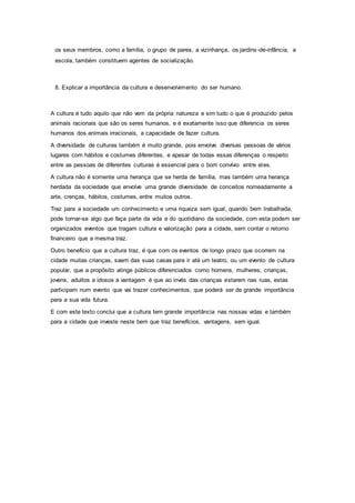 os seus membros, como a família, o grupo de pares, a vizinhança, os jardins-de-infância, a
escola, também constituem agentes de socialização.
8. Explicar a importância da cultura e desenvolvimento do ser humano.
A cultura é tudo aquilo que não vem da própria natureza e sim tudo o que é produzido pelos
animais racionais que são os seres humanos, e é exatamente isso que diferencia os seres
humanos dos animais irracionais, a capacidade de fazer cultura.
A diversidade de culturas também é muito grande, pois envolve diversas pessoas de vários
lugares com hábitos e costumes diferentes, e apesar de todas essas diferenças o respeito
entre as pessoas de diferentes culturas é essencial para o bom convívio entre eles.
A cultura não é somente uma herança que se herda de família, mas também uma herança
herdada da sociedade que envolve uma grande diversidade de conceitos nomeadamente a
arte, crenças, hábitos, costumes, entre muitos outros.
Traz para a sociedade um conhecimento e uma riqueza sem igual, quando bem trabalhada,
pode tornar-se algo que faça parte da vida e do quotidiano da sociedade, com esta podem ser
organizados eventos que tragam cultura e valorização para a cidade, sem contar o retorno
financeiro que a mesma traz.
Outro beneficio que a cultura traz, é que com os eventos de longo prazo que ocorrem na
cidade muitas crianças, saem das suas casas para ir até um teatro, ou um evento de cultura
popular, que a propósito atinge públicos diferenciados como homens, mulheres, crianças,
jovens, adultos e idosos a vantagem é que ao invés das crianças estarem nas ruas, estas
participam num evento que vai trazer conhecimentos, que poderá ser de grande importância
para a sua vida futura.
E com este texto conclui que a cultura tem grande importância nas nossas vidas e também
para a cidade que investe neste bem que traz benefícios, vantagens, sem igual.
 