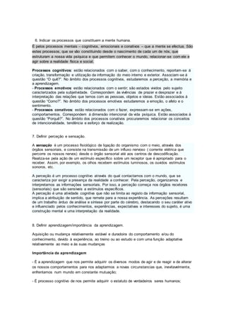 6. Indicar os processos que constituem a mente humana.
É pelos processos mentais – cognitivos, emocionais e conativos – que a mente se efectua. São
estes processos, que se vão constituindo desde o nascimento de cada um de nós, que
estruturam a nossa vida psíquica e que permitem conhecer o mundo, relacionar-se com ele e
agir sobre a realidade física e social.
Processos cognitivos: estão relacionados com o saber, com o conhecimento, reportam-se á
criação, transformação e utilização da informação do meio interno e exterior. Associam-se á
questão “O quê?”. No âmbito dos processos cognitivos, estudaremos a perceção, a memória e
a aprendizagem.
- Processos emotivos: estão relacionados com o sentir; são estados vividos pelo sujeito
caracterizados pela subjetividade. Correspondem às vivências de prazer e desprazer e á
interpretação das relações que temos com as pessoas, objetos e ideias. Estão associados á
questão “Como?”. No âmbito dos processos emotivos estudaremos a emoção, o afeto e o
sentimento.
- Processos conativos: estão relacionados com o fazer, expressam-se em ações,
comportamentos. Correspondem á dimensão intencional da vida psíquica. Estão associados á
questão “Porquê?”. No âmbito dos processos conativos procuraremos relacionar os conceitos
de intencionalidade, tendência e esforço de realização.
7. Definir perceção e sensação.
A sensação é um processo fisiológico de ligação do organismo com o meio, através dos
órgãos sensoriais, e consiste na transmissão de um influxo nervoso ( corrente elétrica que
percorre os nossos nervos) desde o órgão sensorial até aos centros de descodificação.
Realiza-se pela ação de um estímulo específico sobre um receptor que é apropriado para o
receber. Assim, por exemplo, os olhos recebem estímulos luminosos, os ouvidos estímulos
sonoros, etc.
A perceção é um processo cognitivo através do qual contactamos com o mundo, que se
caracteriza por exigir a presença da realidade a conhecer. Pela perceção, organizamos e
interpretamos as informações sensoriais. Por isso, a perceção começa nos órgãos recetores
(sensoriais) que são sensíveis a estímulos específicos.
A perceção é uma atividade cognitiva que não se limita ao registo da informação sensorial,
implica a atribuição de sentido, que remete para a nossa experiência. As perceções resultam
de um trabalho árduo de análise e síntese por parte do cérebro, destacando o seu caráter ativo
e influenciado pelos conhecimentos, experiências, expectativas e interesses do sujeito, é uma
construção mental e uma interpretação da realidade.
8. Definir aprendizagem/importância da aprendizagem.
Aquisição ou mudança relativamente estável e duradoira do comportamento e/ou do
conhecimento, devido à experiência, ao treino ou ao estudo e com uma função adaptativa
relativamente ao meio e às suas mudanças
Importância da aprendizagem
- É a aprendizagem que nos permite adquirir os diversos modos de agir e de reagir e de alterar
os nossos comportamentos para nos adaptarmos a novas circunstancias que, inevitavelmente,
enfrentamos num mundo em constante mutuação;
- É processo cognitivo de nos permite adquirir o estatuto de verdadeiros seres humanos;
 
