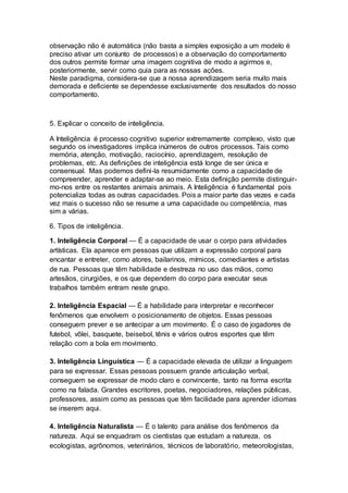 observação não é automática (não basta a simples exposição a um modelo é
preciso ativar um conjunto de processos) e a observação do comportamento
dos outros permite formar uma imagem cognitiva de modo a agirmos e,
posteriormente, servir como guia para as nossas ações.
Neste paradigma, considera-se que a nossa aprendizagem seria muito mais
demorada e deficiente se dependesse exclusivamente dos resultados do nosso
comportamento.
5. Explicar o conceito de inteligência.
A Inteligência é processo cognitivo superior extremamente complexo, visto que
segundo os investigadores implica inúmeros de outros processos. Tais como
memória, atenção, motivação, raciocínio, aprendizagem, resolução de
problemas, etc. As definições de inteligência está longe de ser única e
consensual. Mas podemos defini-la resumidamente como a capacidade de
compreender, aprender e adaptar-se ao meio. Esta definição permite distinguir-
mo-nos entre os restantes animais animais. A Inteligência é fundamental pois
potencializa todas as outras capacidades. Pois a maior parte das vezes e cada
vez mais o sucesso não se resume a uma capacidade ou competência, mas
sim a várias.
6. Tipos de inteligência.
1. Inteligência Corporal — É a capacidade de usar o corpo para atividades
artísticas. Ela aparece em pessoas que utilizam a expressão corporal para
encantar e entreter, como atores, bailarinos, mímicos, comediantes e artistas
de rua. Pessoas que têm habilidade e destreza no uso das mãos, como
artesãos, cirurgiões, e os que dependem do corpo para executar seus
trabalhos também entram neste grupo.
2. Inteligência Espacial — É a habilidade para interpretar e reconhecer
fenômenos que envolvem o posicionamento de objetos. Essas pessoas
conseguem prever e se antecipar a um movimento. É o caso de jogadores de
futebol, vôlei, basquete, beisebol, tênis e vários outros esportes que têm
relação com a bola em movimento.
3. Inteligência Linguística — É a capacidade elevada de utilizar a linguagem
para se expressar. Essas pessoas possuem grande articulação verbal,
conseguem se expressar de modo claro e convincente, tanto na forma escrita
como na falada. Grandes escritores, poetas, negociadores, relações públicas,
professores, assim como as pessoas que têm facilidade para aprender idiomas
se inserem aqui.
4. Inteligência Naturalista — É o talento para análise dos fenômenos da
natureza. Aqui se enquadram os cientistas que estudam a natureza, os
ecologistas, agrônomos, veterinários, técnicos de laboratório, meteorologistas,
 
