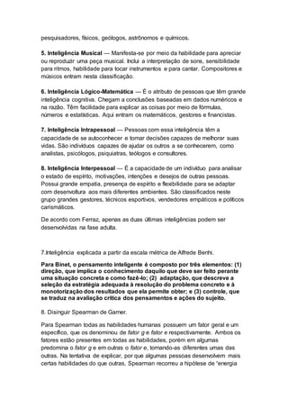pesquisadores, físicos, geólogos, astrônomos e químicos.
5. Inteligência Musical — Manifesta-se por meio da habilidade para apreciar
ou reproduzir uma peça musical. Inclui a interpretação de sons, sensibilidade
para ritmos, habilidade para tocar instrumentos e para cantar. Compositores e
músicos entram nesta classificação.
6. Inteligência Lógico-Matemática — É o atributo de pessoas que têm grande
inteligência cognitiva. Chegam a conclusões baseadas em dados numéricos e
na razão. Têm facilidade para explicar as coisas por meio de fórmulas,
números e estatísticas. Aqui entram os matemáticos, gestores e financistas.
7. Inteligência Intrapessoal — Pessoas com essa inteligência têm a
capacidade de se autoconhecer e tomar decisões capazes de melhorar suas
vidas. São indivíduos capazes de ajudar os outros a se conhecerem, como
analistas, psicólogos, psiquiatras, teólogos e consultores.
8. Inteligência Interpessoal — É a capacidade de um indivíduo para analisar
o estado de espírito, motivações, intenções e desejos de outras pessoas.
Possui grande empatia, presença de espírito e flexibilidade para se adaptar
com desenvoltura aos mais diferentes ambientes. São classificados neste
grupo grandes gestores, técnicos esportivos, vendedores empáticos e políticos
carismáticos.
De acordo com Ferraz, apenas as duas últimas inteligências podem ser
desenvolvidas na fase adulta.
7.Inteligência explicada a partir da escala métrica de Alfrede Benhi.
Para Binet, o pensamento inteligente é composto por três elementos: (1)
direção, que implica o conhecimento daquilo que deve ser feito perante
uma situação concreta e como fazê-lo; (2) adaptação, que descreve a
seleção da estratégia adequada à resolução do problema concreto e à
monotorização dos resultados que ela permite obter; e (3) controle, que
se traduz na avaliação crítica dos pensamentos e ações do sujeito.
8. Disinguir Spearman de Garner.
Para Spearman todas as habilidades humanas possuem um fator geral e um
específico, que os denominou de fator g e fator e respectivamente. Ambos os
fatores estão presentes em todas as habilidades, porém em algumas
predomina o fator g e em outras o fator e, tornando-as diferentes umas das
outras. Na tentativa de explicar, por que algumas pessoas desenvolvem mais
certas habilidades do que outras, Spearman recorreu a hipótese de “energia
 