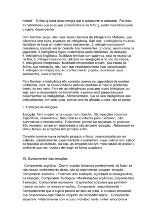 mental”. O fator g seria essa energia que é subjacente e constante. Por isso,
as habilidades que possuem predominância do fator g, serão mais fáceis para
o sujeito desempenhar
Com Gardner surge uma nova teoria chamada de Inteligências Múltiplas, que
diferencia sete tipos universais de inteligência. São elas: 1.inteligência musical,
facilidade de tocar um determinado instrumento; 2. inteligência corporal-
cinestésica, consiste em ter controle dos movimentos do corpo, assim como os
jogadores; 3.inteligência lógico-matemática, poder intelectual de dedução;
4. inteligência lingüística, facilidade em lidar com palavras, seja na escrita ou
na fala; 5. inteligência espacial, utilizada na navegação e no uso de mapas;
6. inteligência interpessoal, facilidade em perceber o outro, seu estado de
ânimo, sua motivação, etc., sem que necessariamente haja comunicação;
7. inteligência intrapessoal, é o conhecimento próprio, reconhecer seus
sentimentos, suas emoções.
Para Gardner a inteligência não consiste apenas na capacidade de resolver
problemas, mas, na capacidade de elaborar produtos e mesmo problemas
dentro de seu meio. Para ele as inteligências possuem raízes biológicas, ou
seja, sem a necessidade de treinamento a pessoa está preparada para
desempenhar as inteligências. Afirma também, que as sete inteligências são
independentes, em certo grau, pois se uma for afetada a outra não se perde.
9. Definição de emoções.
Emoção. Tem origem numa causa, num objecto;. São reacções corporais
específicas, observáveis;. São publicas e voltadas para o exterior;. São
automáticas e inconscientes;. Polaridade: podem ser negativas ou positivas;.
São versáteis: variam em intensidade e são de breve duração; . Relacionam-se
com o tempo: as emoções têm princípio e fim;
Consiste consiste numa variação psíquica e física, desencadeada por um
estímulo, subjetivamente experimentada e automática e que coloca num estado
de resposta ao estímulo, ou seja, as emoções são um meio natural de avaliar o
ambiente que nos rodeia e de reagir de forma adaptativa
10. Componentes das emoções.
. Componente cognitiva - Ocorre quando tomamos conhecimento do facto: se
não houver conhecimento deste, não se experimenta qualquer emoção .
Componente avaliativa - Fazemos uma avaliação, agradável ou desagradável,
da situação;. Componente fisiológica - Manifestações orgânicas, corporais face
à emoção;. Componente expressiva - Expressões corporais que permitem
mostrar ao outro as nossas emoções;. Componente comportamental -
Comportamento que o sujeito poderá ter face ao outro, é o estado emocional
que desencadeia determinado conjunto de comportamentos; . Componente
subjectiva - Relaciona-se com o que o indivíduo sente a nível emocional e
 