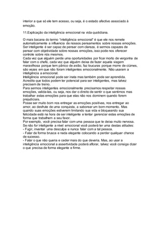 interior a que só ele tem acesso, ou seja, é o estado afectivo associado à
emoção.
11.Explicação da inteligência emocional na vida quotidiana.
O mais bacana do termo “inteligência emocional” é que ele nos remete
automaticamente a influencia de nossos pensamentos sobre nossas emoções.
Ser inteligente é ser capaz de pensar com clareza, é sermos capazes de
pensar com objetividade sobre nossas emoções, isso pode nos oferecer
controle sobre nós mesmos.
Cada vez que alguém perde uma oportunidades por ficar morto de vergonha de
falar com o chefe, cada vez que alguém deixa de fazer aquela viagem
maravilhosa porque tem pânico de avião, faz loucuras porque morre de ciúmes,
são vezes em que não foram inteligentes emocionalmente. Não usaram a
inteligência a emocional.
Inteligência emocional pode ser inata mas também pode ser aprendida.
Acredito que todos podem ter potencial para ser inteligentes, mas talvez
precisem de treino.
Para sermos inteligentes emocionalmente precisamos respeitar nossas
emoções, valida-las, ou seja, nos dar o direito de sentir o que sentimos mas
trabalhar estas emoções para que elas não nos dominem quando forem
prejudiciais.
Posse ser muito bom nos entregar as emoções positivas, nos entregar ao
amor, ao desfrute de uma conquista, a saborear um bom momento. Mas
quando suas emoções estiverem limitando sua vida e bloqueando sua
felicidade está na hora de ser inteligente e tentar gerenciar estas emoções de
forma que trabalhem a seu favor.
Por exemplo, você precisa falar com uma pessoa que te deixa muito nervosa.
Se não for inteligente a nível emocional você poderá ter uma destas atitudes:
- Fugir, inventar uma desculpa e nunca falar com a tal pessoa.
- Falar de forma brusca e nada elegante colocando a perder qualquer chance
de sucesso.
- Falar o que não queria e ceder mais do que deveria. Mas, ao usar a
inteligência emocional a assertividade poderá aflorar, talvez você consiga dizer
o que precisa de forma elegante e firme.
 