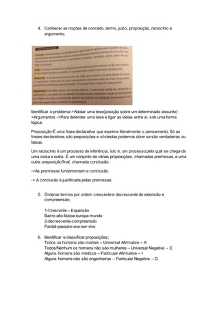 4. Conhecer as noções de conceito, termo, juízo, proposição, raciocínio e
argumento;
Identificar o problema->Adotar uma tese(posição sobre um determinado assunto)-
>Argumentos ->Para defender uma tese e ligar as ideias entre si, sob uma forma
lógica.
Preposição-É uma frase declarativa que exprime literalmente o pensamento. Só as
frases declarativas são preposições e só destas podemos dizer se são verdadeiras ou
falsas.
Um raciocínio é um processo de inferência, isto é, um processo pelo qual se chega de
uma coisa a outra. É um conjunto de várias proposições, chamadas premissas, e uma
outra preposição final, chamada conclusão.
->As premissas fundamentam a conclusão.
-> A conclusão é justificada pelas premissas.
5. Ordenar termos por ordem crescente e decrescente de extensão e
compreensão;
1-Crescente – Expansão
Bairro alto-lisboa-europa-mundo
2-decrescente-compreensão
Pardal-passaro-ave-ser-vivo
6. Identificar e classificar proposições;
Todos os homens são mortais – Universal Afirmativa – A
Todos/Nenhum os homens não são mulheres – Universal Negativa – E
Alguns homens são médicos – Particular Afirmativa – I
Alguns homens não são engenheiros – Particular Negativa – O
 
