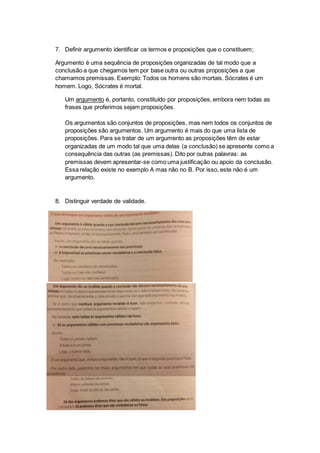 7. Definir argumento identificar os termos e proposições que o constituem;
Argumento é uma sequência de proposições organizadas de tal modo que a
conclusão a que chegamos tem por base outra ou outras proposições a que
chamamos premissas. Exemplo: Todos os homens são mortais. Sócrates é um
homem. Logo, Sócrates é mortal.
Um argumento é, portanto, constituído por proposições, embora nem todas as
frases que proferimos sejam proposições.
Os argumentos são conjuntos de proposições, mas nem todos os conjuntos de
proposições são argumentos. Um argumento é mais do que uma lista de
proposições. Para se tratar de um argumento as proposições têm de estar
organizadas de um modo tal que uma delas (a conclusão) se apresente como a
consequência das outras (as premissas). Dito por outras palavras: as
premissas devem apresentar-se como uma justificação ou apoio da conclusão.
Essa relação existe no exemplo A mas não no B. Por isso, este não é um
argumento.
8. Distinguir verdade de validade.
 