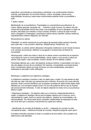 específicas, permanentes ou temporárias e individuais e as condicionantes histórico
culturais, que dependem do momento histórico, cultura, sociedade, classe social,
disponibilidade económica, todas estas condicionantes poderão limitar ou possibilitar a
ação.
7. Definir valores.
Manifestação de uma preferência. Propriedades ou características que atribuímos às
coisas, objetos pessoais, situações, etc … Orientam a ação humana. Os valores não são
coisas nem propriedades físicas das coisas, mas qualidades do que é desejável ou digno de
escolha. São ideais que orientam a nossa conduta, dividindo o campo da ação humana
entre o desejável e o indesejável: justo/injusto (valores éticos), belo/feio (valores estéticos),
sagrado/profano (valores religiosos), por exemplo.
8)Caracterizar os valores.
Polaridade: os valores estruturam-se numa lógica de oposição (pólos opostos) havendo,
para cada valor, o seu contrário: Belo/Feio; Saúde/Doença; Virtude/Vício, etc …
Historicidade: os valores sofrem alterações e flutuações (relativizam-se em função da época
e do contexto sociocultural), refletindo a sua ligação e enraizamento na História da
humanidade
Hierarquização: critério que traduz o facto de os valores serem suscetíveis de se organizar
numa lógica de maior ou menor preferibilidade, dando origem a uma escala ou tábua de
valores cada sujeito, cada sociedade, constrói, através de uma reflexão cuidada.
Perenidade defende que o valor não depende da época histórica. A perenidade é do valor e
não dos objetos em que ele se manifesta. Por exemplo, a honestidade e amizade sempre
foram considerados valores ao longo do tempo, as suas manifestações, exemplos e
realizações é que podem sofrer alterações.
9)Distinguir o subjetivismo do objetivismo axiológico.
O subjetivismo axiológico transfere o valor do objeto para o sujeito. Ou seja deseja-se algo
não pelo seu valor mas pelo que representa para o indivíduo de acordo com suas vivências
pessoais. Ainda é preciso identificar que as reações causadas por determinado objeto estão
afetadas por uma complexa relação social. Por isso não podemos afirmar que as reações
são exclusivamente individuais. O valor do objecto depende do modo como a sua presença
afecta o sujeito.
• Objectivismo axiológico : Os objectos valem por si mesmos, independentemente do
sujeito. O objetivismo axiológico afirma que há objetos valiosos por si mesmos, sem a
necessidade do sujeito. Assim os valores são objetivos, dotados de universalidade e de
intemporalidade. Os críticos desta teoria contestam a legitimidade da separação do valor,
não só do bem que o corporiza, mas também do sujeito que valoriza.
– Identificação do conceito de finalidade ou de fim; – integração do conceito na rede
conceptual da ação; – referência à função do conceito: resposta à pergunta «para quê?».
O problema filosófico abordado no texto é o problema do livre-arbítrio OU o problema do
determinismo eda liberdade.
 