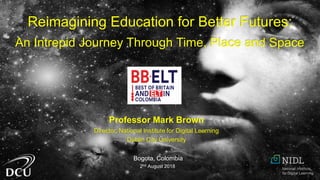 Professor Mark Brown
Director, National Institute for Digital Learning
Dublin City University
Bogota, Colombia
2nd August 2018
Reimagining Education for Better Futures:
An Intrepid Journey Through Time, Place and Space
 