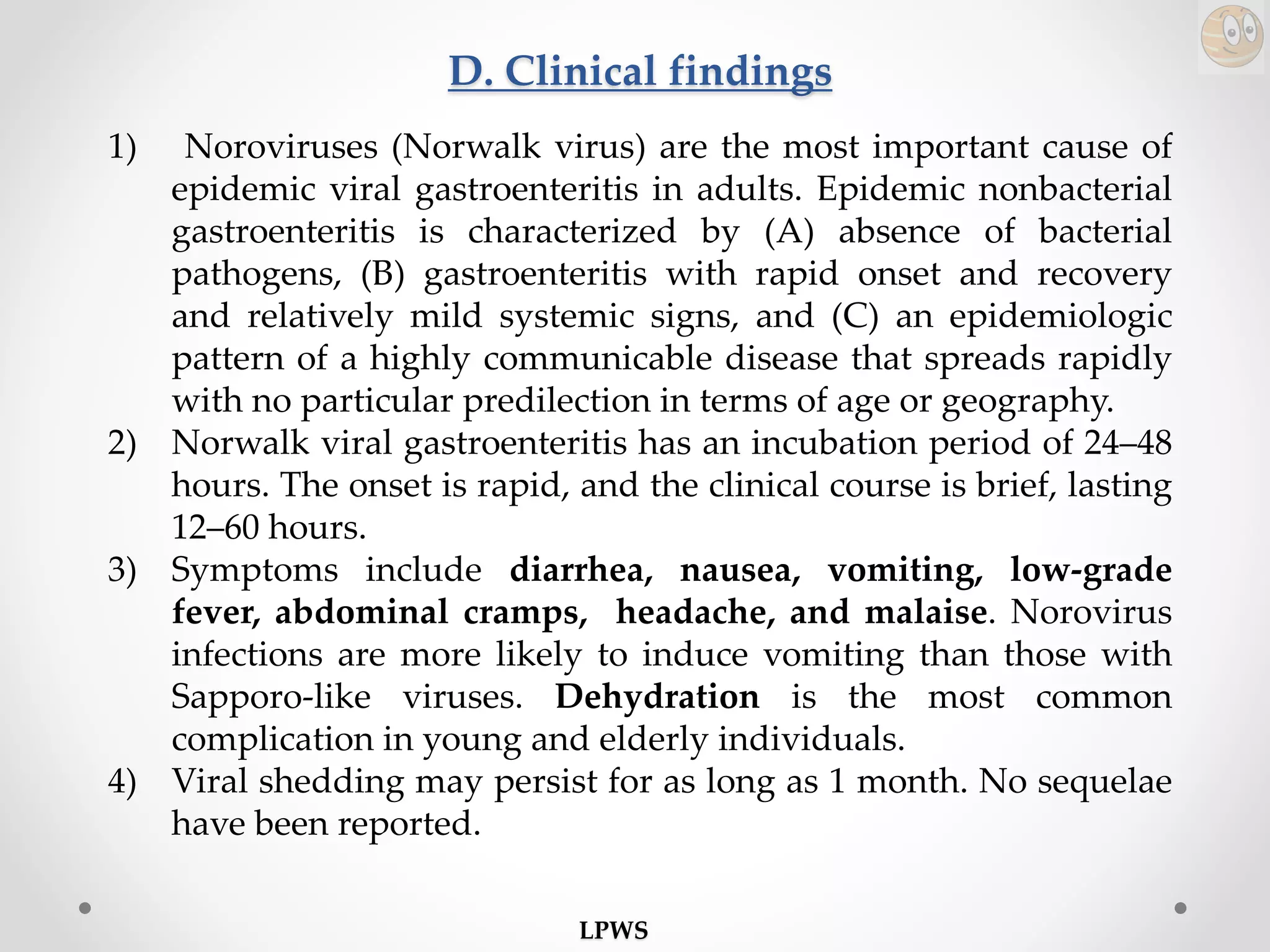 D. Clinical findings
1) Noroviruses (Norwalk virus) are the most important cause of
epidemic viral gastroenteritis in adults. Epidemic nonbacterial
gastroenteritis is characterized by (A) absence of bacterial
pathogens, (B) gastroenteritis with rapid onset and recovery
and relatively mild systemic signs, and (C) an epidemiologic
pattern of a highly communicable disease that spreads rapidly
with no particular predilection in terms of age or geography.
2) Norwalk viral gastroenteritis has an incubation period of 24–48
hours. The onset is rapid, and the clinical course is brief, lasting
12–60 hours.
3) Symptoms include diarrhea, nausea, vomiting, low-grade
fever, abdominal cramps, headache, and malaise. Norovirus
infections are more likely to induce vomiting than those with
Sapporo-like viruses. Dehydration is the most common
complication in young and elderly individuals.
4) Viral shedding may persist for as long as 1 month. No sequelae
have been reported.
LPWS
 